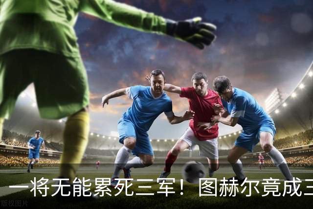 一将无能累死三军！图赫尔竟成三狮大短板 赢球纯侥幸