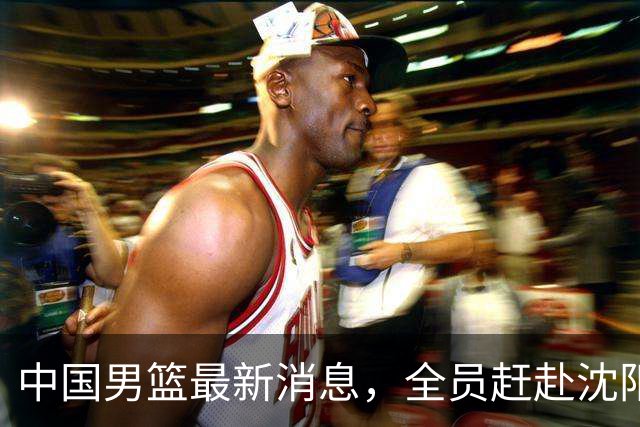 中国男篮最新消息，全员赶赴沈阳备战，暂时没有任何球员离队！