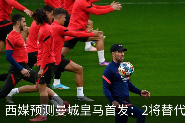 西媒预测曼城皇马首发：2将替代胖虎 曼城防线调整